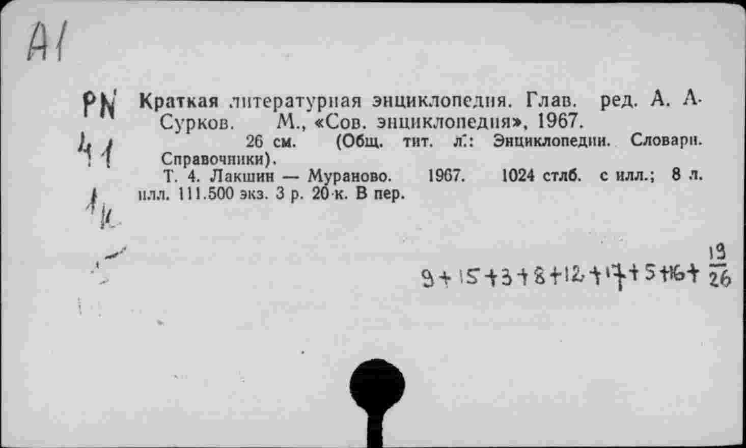 ﻿PN' h
Краткая литературная энциклопедия. Глав. ред. А. Л-Сурков. М., «Сов. энциклопедия», 1967.
26 см. (Общ. тит. л": Энциклопедии. Словари.
Справочники).
Т. 4. Лакшин — Мураново. 1967.	1024 стлб. с илл.; 8 л.
плл. 111.500 экз. 3 р. 20 к. В пер.
13
5+ iS A3 і S-НМ »|+ З+’Ьі 26